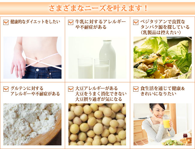 さまざまなニーズを叶えて欲しい方へ 健康的なダイエットをしたい 牛乳に対するアレルギーや不耐症がある ベジタリアンで良質なタンパク源を探している(乳製品は控えたい) グルテンに対するアレルギーや不耐症がある 大豆アレルギーがある・大豆をうまく消化できない・大豆摂り過ぎが気になる 食生活を通じて健康&きれいになりたい