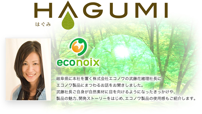 HAGUMI-岐阜県に本社を置く株式会社エコノワの武藤花緒里社長にエコノワ製品にまつわるお話をお聞きしました。武藤社長ご自身が自然素材に目を向けるようになったきっかけや、製品の魅力、開発ストーリーをはじめ、エコノワ製品の使用感もご紹介します。