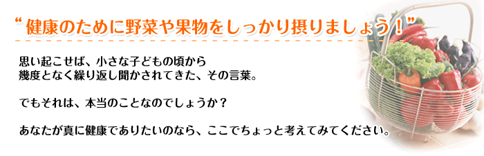 “健康のために野菜や果物をしっかり摂りましょう!”思い起こせば、小さな子どもの頃から 幾度となく繰り返し聞かされてきた、その言葉。でもそれは、本当のことなのでしょうか? あなたが真に健康でありたいのなら、ここでちょっと考えてみてください。