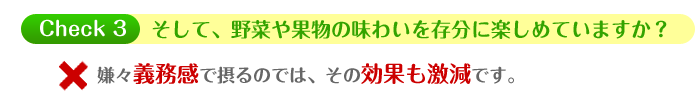 そして、野菜や果物の味わいを存分に楽しめていますか? ・・・嫌々義務感で摂るのでは、その効果も激減です。