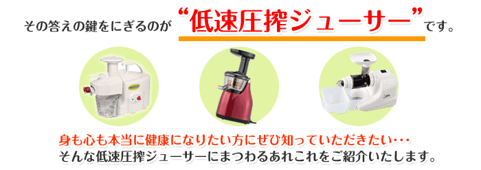その答えの鍵をにぎるのが“低速圧搾ジューサー”です。身も心も本当に健康になりたい方にぜひ知っていただきたい・・・ そんな低速圧搾ジューサーにまつわるあれこれをご紹介いたします。