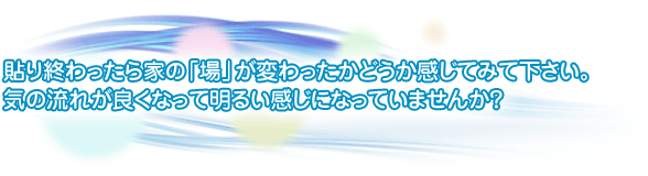 貼り終わったら家の「場」が変わったかどうか感じてみて下さい。気の流れがよくなって明るい感じになっていませんか?