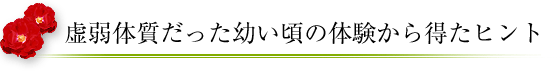 虚弱体質だった幼い頃の経験から得たヒント