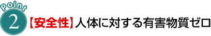 POINT 2【安全性】人体に対する有害物質ゼロ