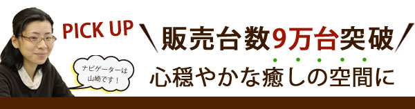 販売台数9万台突破　心穏やかな癒しの空間に