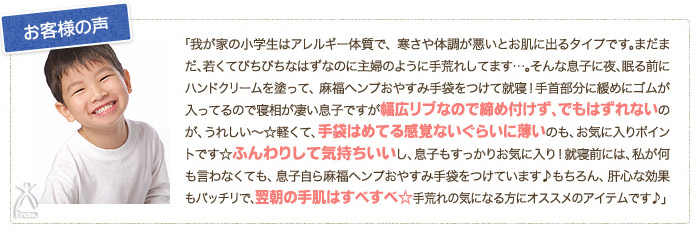 お客様の声：「我が家の小学生はアレルギー体質で、寒さや体調が悪いとお肌に出るタイプです。まだまだ、若くてぴちぴちなはずなのに主婦のように手荒れしています…。そんな息子に夜、眠る前にハンドクリームを塗って、麻福ヘンプおやすみ手袋をつけて就寝！手首部分に緩めにゴムが入ってるので寝相が凄い息子ですが幅広リブなので締め付けず、でもはずれないのが、うれしい～☆軽くて、手袋はめてる感覚ないぐらいに薄いのも、お気に入りポイントです☆ふんわりして気持ちいいし、息子もすっかりお気に入り！就寝前には、私が何も言わなくても、息子自ら麻福ヘンプおやすみ手袋をつけています♪もちろん、肝心な効果もバッチリで、翌朝の手肌はすべすべ☆手荒れの気になる方にオススメのアイテムです♪」