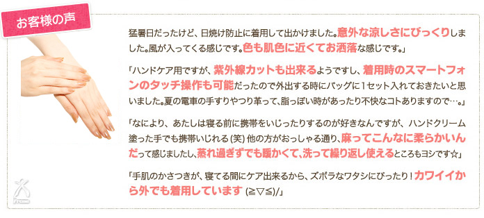 お客様の声：「猛暑日だったけど、日焼け防止に着用して出かけました。意外な涼しさにびっくりしました。風が入ってくる感じです。色も肌色も近くてお洒落な感じです。」「ハンドケア用ですが、紫外線カットも出来るようですし、着用時のスマートフォンのタッチ操作も可能だったので外出する時にバッグに1セット入れておきたいと思いました。夏の電車の手すりやつり革って、脂っぽい時があったり不快なコトありますので…。」「なにより、あたしは寝る前に携帯をいじったりするのが好きなんですが、ハンドクリーム塗った手でも携帯いじれる（笑）他の方がおっしゃる通り、麻ってこんなに柔らかいんだって感じましたし、蒸れ過ぎずでも暖かくて、洗って繰り返し使えるところもヨシです☆」「手肌のかさつきが、寝てる間にケア出来るから、ズボラなワタシにぴったり！カワイイから外でも着用しています（≧▽≦）/」