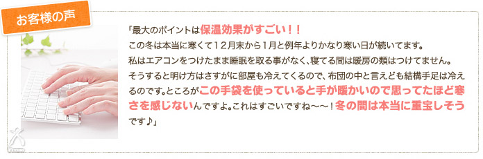 お客様の声：「最大のポイントは保湿効果がすごい！！この冬は本当に寒くて12月末から1月と例年よりかなり寒い日が続いてます。私はエアコンをつけたまま睡眠を取る事がなく、寝てる間は暖房の類はつけてません。そうすると明け方はさすがに部屋も冷えてくるので、布団の中と言えども結構手足は冷えるのです。ところがこの手袋を使っていると手が暖かいので思ってたほど寒さを感じないんですよ。これはすごいですね～～！冬の間は本当に重宝しそうです♪」