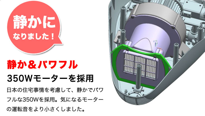 静かになりました！静か＆パワフル。350Wモーターを採用。日本の住宅事情を考慮して、静かでパワフルな350Wを採用。気になるモーターの運転音をより小さくしました。