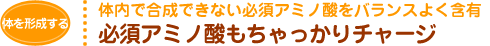 体内で合成できない必須アミノ酸をバランスよく含有 必須アミノ酸もちゃっかりチャージ