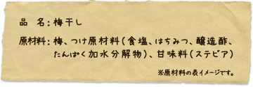 品名：梅干し　原材料：梅、つけ原材料（食塩、はちみつ、醸造酢、たんぱく加水分割物）、甘味料（ステビア）※原材料の表イメージです