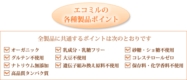 エコミルの各種製品ポイント 全製品に共通するポイントは次のとおりです オーガニック 乳成分・乳糖フリー 砂糖・ショ糖不使用 グルテン不使用 大豆不使用 コレステロールゼロ ナトリウム無添加 遺伝子組み換え原料不使用 保存料・化学香料不使用 高品質タンパク質