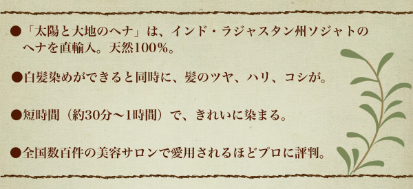 ●「太陽と大地のヘナ」は、インド・ラジャスタン州ソジャトのヘナを直輸入。天然100％。●白髪染めができると同時に、髪のツヤ、ハリ、コシが。●短時間（約30分～1時間）で、きれいに染まる。●全国数百件の美容サロンで愛用されるほどプロに評判。