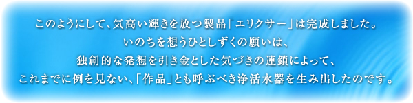 このようにして、気高い輝きを放つ製品「エリクサー」は完成しました。いのちを想うひとしずくの願いは、独創的な発想を引き金とした気づきの連鎖によって、これまでに例を見ない、「作品」とも呼ぶべき浄活水器を生み出したのです。