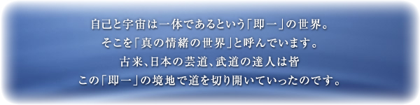 自己と宇宙は一体であるという「即一」の世界。そこを「真の情緒の世界」と呼んでいます。古来、日本の芸道、武道の達人は皆この「即一」の境地で道を切り開いていったのです。