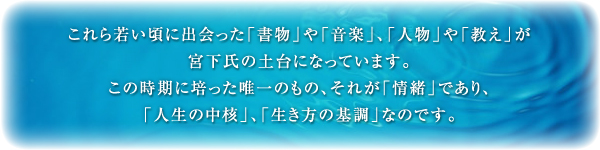 これら若い頃に出会った「書物」や「音楽」、「人物」や「教え」が宮下氏の土台になっています。この時期に培った唯一のもの、それが「情緒」であり、「人生の中核」、「生き方の基調」なのです。