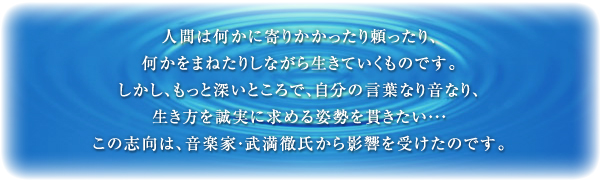 人間は何かに寄りかかったり頼ったり、何かをまねたりしながら生きていくものです。しかし、もっと深いところで、自分の言葉なり音なり、生き方を誠実に求める姿勢を貫きたい・・・この志向は、音楽家・武満徹氏から影響を受けたのです。