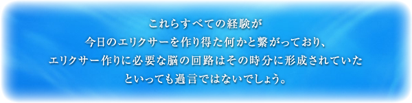 これらすべての経験が今日のエリクサーを作り得た何かと繋がっており、エリクサー作りに必要な脳の回路はその時分に形成されていたといっても過言ではないでしょう。