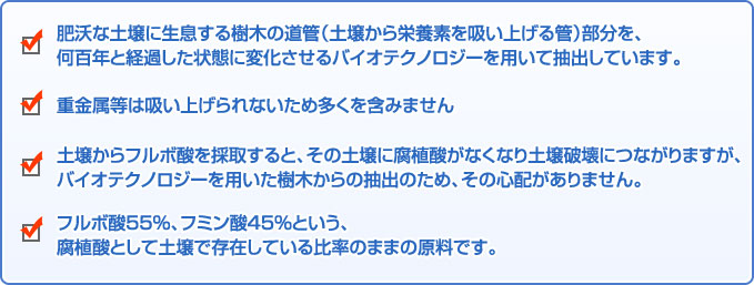 ■肥沃な土壌に生息する樹木の道管（土壌から栄養素を吸い上げる管）部分を何百年と経過した状態に変化させるバイオテクノロジーを用いて抽出しています。■重金属等は吸い上げられないため多くを含みません■土壌からフルボ酸を採取すると、その土壌に腐植酸がなくなり土壌破壊につながりますが、バイオテクノロジーを用いた樹木からの抽出のため、その心配がありません。■フルボ酸55％、フミン酸45％という、腐植酸として土壌で存在している比率のままの原料です。