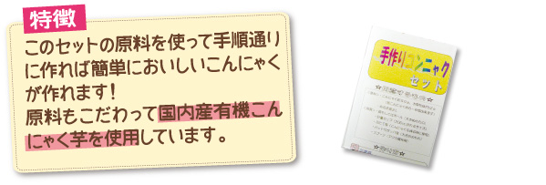 特徴：このセットの原料を使って手順通りに作れば簡単においしいこんにゃくが作れます！原料もこだわって国内産有機こんにゃく芋を使用しています。