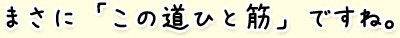 まさに「この道ひと筋」ですね。