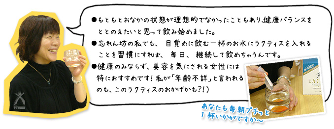 ●もともとおなかの状態が理想的でなかったこともあり、健康バランスをととのえたいと思って飲み始めました。●忘れん坊の私でも、目覚めに飲む一杯のお水にラクティスを入れることを習慣にすれば、毎日、継続して飲めちゃうんです。●健康のみならず、美容を気にされる女性には特におすすめです！私が「年齢不詳」と言われるのも、このラクティスのおかげかも？！）