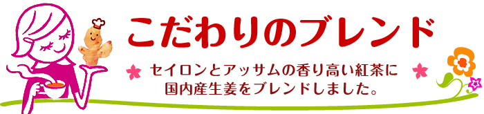 こだわりのブレンド：セイロンとアッサムの香り高い紅茶に国内産生姜をブレンドしました。