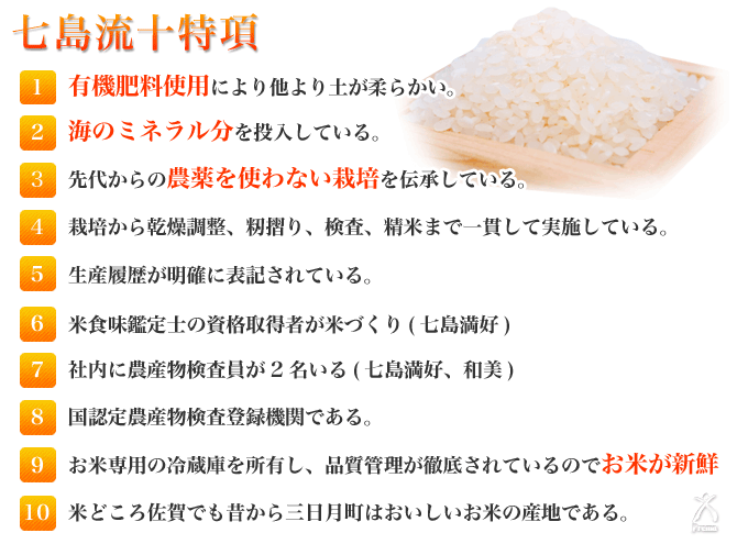 1.有機肥料使用により他より土が柔らかい。2.海のミネラル分を投入している。3.先代からの農薬を使わない栽培を伝承している。4.栽培から乾燥調整、籾摺り、検査、精米まで一貫して実施している。5.生産履歴が明確に表記されている。6.米食味鑑定士の資格取得者が米づくり（七島満好）。7.社内に農産物検査員が2名いる(七島満好、和美) 。8.国認定農産物検査登録機関である。9.お米専用の冷蔵庫を所有し、品質管理が徹底されているのでお米が新鮮。10.米どころ佐賀でも昔から三日月町はおいしいお米の産地である。