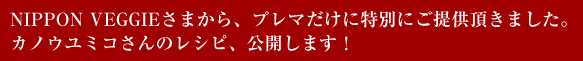 NIPPON VEGGIEさまから、プレマだけに特別にご提供いただきました。カノウユミコさんのレシピ、公開します！