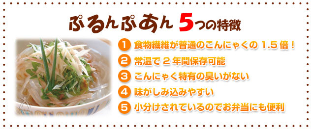 ぷるんぷあん5つの特徴（1）食物繊維が普通のこんにゃくの1.5倍（2）製造より常温で2年間保存可能（3）コンニャク特有の臭いがない（4）味がしみこみやすい（5）小分けされているのでお弁当にも便利