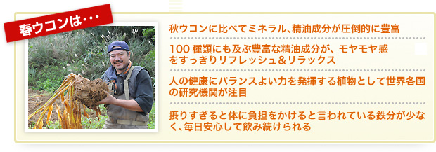 春ウコンは…・秋ウコンに比べてミネラル、精油成分が圧倒的に豊富　・100種類にも及ぶ豊富な精油成分が、モヤモヤ感をすっきりリフレッシュ&リラックス　・人の健康にバランスよい力を発揮する植物として世界各国の研究機関が注目　・摂りすぎると体に負担をかけると言われている鉄分が少なく、毎日安心して飲み続けられる