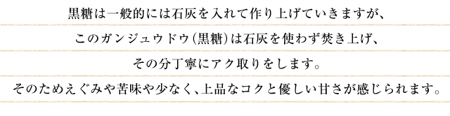 黒糖は一般的には石灰を入れて作り上げていきますが、このガンジュウドウ（黒糖）は石灰を使わず焚き上げ、その分丁寧にアク取りをします。そのためえぐみや苦味や少なく、上品なコクと優しい甘さが感じられます。