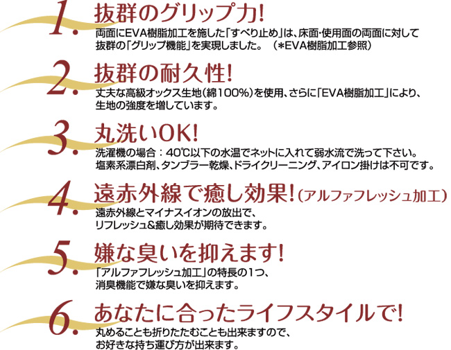 (1)抜群のグリップ力 (2)抜群の耐久性 (3)丸洗いOK (4)遠赤外線で癒し効果（アルファフレッシュ加工） (5)嫌な臭いを抑えます (6)あなたに合ったライフスタイルで