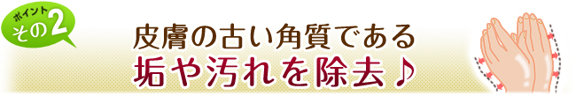 皮膚の古い角質である垢や汚れを除去♪