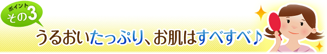 うるおいたっぷり、お肌はすべすべ♪