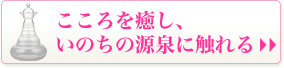 こころを癒しいのちの源泉に触れる