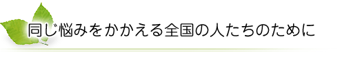 同じ悩みをかかえる全国の人たちのために