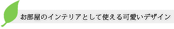 お部屋のインテリアとして使える可愛いデザインにしたい