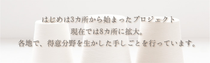 はじめは3ヵ所から始まったプロジェクト　現在では8ヵ所に拡大。各地で、得意分野を生かした手しごとを行っています。