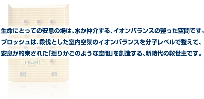 生命にとって安息の場は、水が仲介する、イオンバランスの整った空間です。プロッシュは、殺伐とした室内空気のイオンバランスを分子レベルで整えて、安息が約束された「揺りかごのような空間」を創造する、新時代の救世主です。