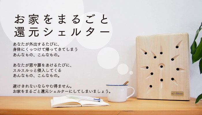 あなたが外出する度に、体にくっつけて帰ってきてしまう、あんなものや、こんなもの。あなたが窓や扉をあける度に、遠慮もなしにするするっと侵入してくる、あんなものや、こんなもの。避けきれないならやむ得ません。家をまるごと還元シェルターにしてしまいましょう。