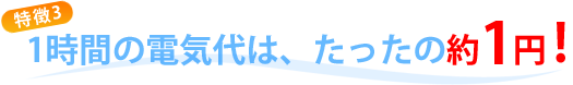 特徴3：1時間の電気代は、たったの約1円！