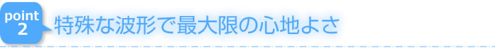 特殊な波形で最大限の心地よさ