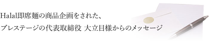 Halal即席麺の商品企画をされた、プレステージの代表取締役 大立目様からのメッセージ