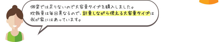 個装では足りないので大容量タイプを購入しました。炊飯量は毎回異なるので、計量しながら使えるの大容量タイプは我が家にはあっています。