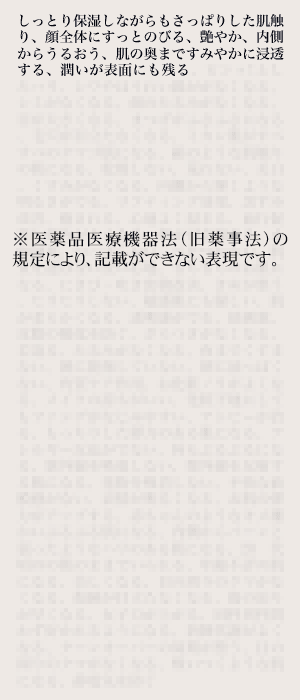 しっとり保湿しながらもさっぱりした肌触り、顔全体にすっとのびる、艶やか、内側からうるおう、肌の奥まですみやかに浸透する、潤いが表面に残る。…