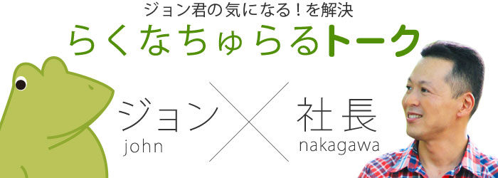 ジョン君の気になる！を解決 ジョン君と社長のらくなちゅらるトーク