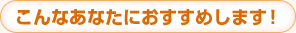 こんなあなたにおすすめします！