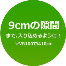9cmの隙間まで、入り込めるように!※VR100では10cm