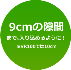 9cmの隙間まで、入り込めるように！※VR100では10cm